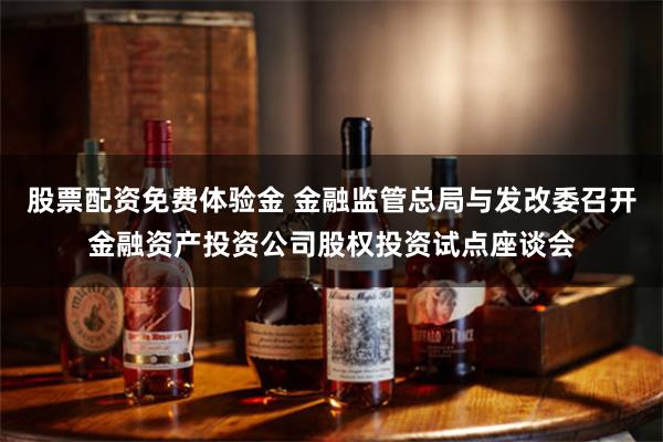 股票配资免费体验金 金融监管总局与发改委召开金融资产投资公司股权投资试点座谈会