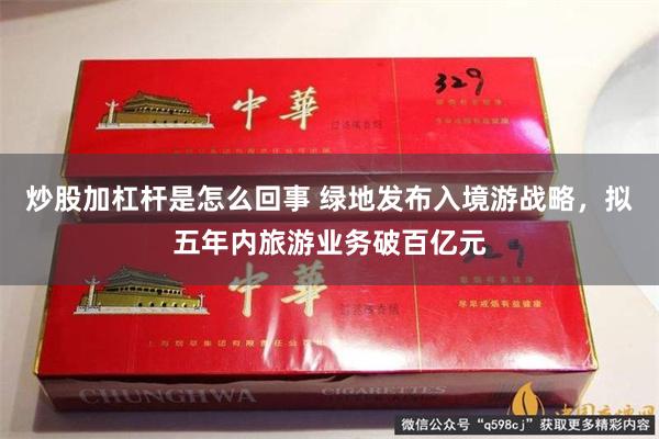 炒股加杠杆是怎么回事 绿地发布入境游战略，拟五年内旅游业务破百亿元