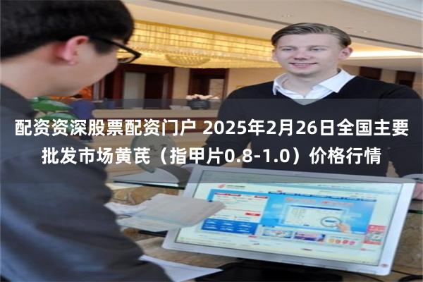 配资资深股票配资门户 2025年2月26日全国主要批发市场黄芪（指甲片0.8-1.0）价格行情