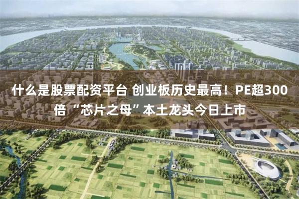 什么是股票配资平台 创业板历史最高！PE超300倍 “芯片之母”本土龙头今日上市