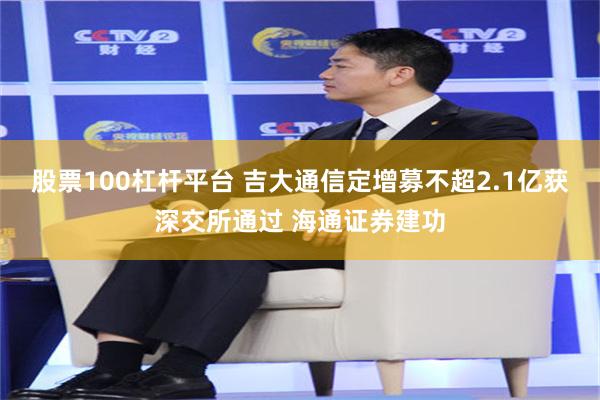 股票100杠杆平台 吉大通信定增募不超2.1亿获深交所通过 海通证券建功