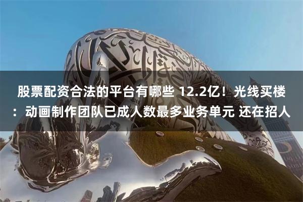 股票配资合法的平台有哪些 12.2亿！光线买楼：动画制作团队已成人数最多业务单元 还在招人