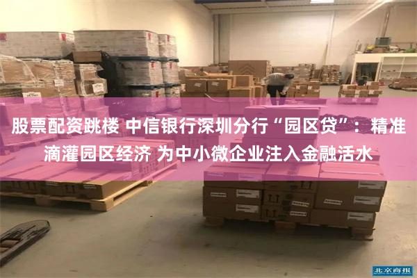 股票配资跳楼 中信银行深圳分行“园区贷”：精准滴灌园区经济 为中小微企业注入金融活水