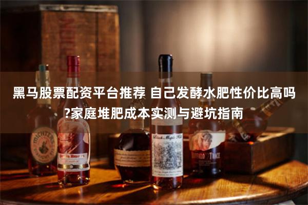 黑马股票配资平台推荐 自己发酵水肥性价比高吗?家庭堆肥成本实测与避坑指南