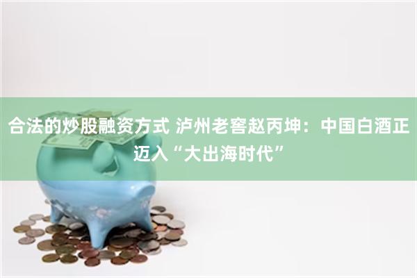 合法的炒股融资方式 泸州老窖赵丙坤：中国白酒正迈入“大出海时代”