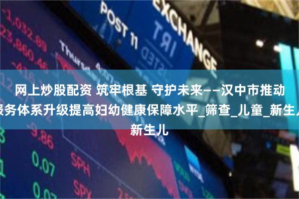 网上炒股配资 筑牢根基 守护未来——汉中市推动服务体系升级提高妇幼健康保障水平_筛查_儿童_新生儿