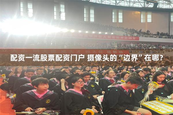 配资一流股票配资门户 摄像头的“边界”在哪？