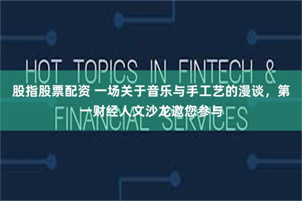 股指股票配资 一场关于音乐与手工艺的漫谈，第一财经人文沙龙邀您参与