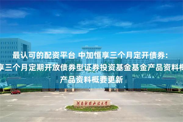 最认可的配资平台 中加恒享三个月定开债券: 中加恒享三个月定期开放债券型证券投资基金基金产品资料概要更新