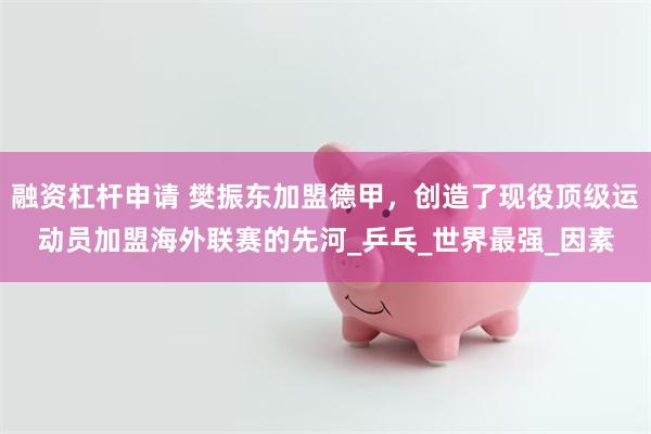 融资杠杆申请 樊振东加盟德甲，创造了现役顶级运动员加盟海外联赛的先河_乒乓_世界最强_因素