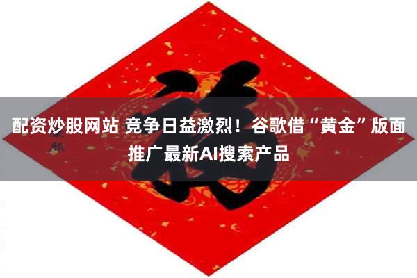 配资炒股网站 竞争日益激烈！谷歌借“黄金”版面推广最新AI搜索产品