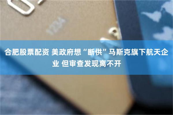 合肥股票配资 美政府想“断供”马斯克旗下航天企业 但审查发现离不开