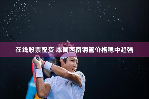 在线股票配资 本周西南钢管价格稳中趋强
