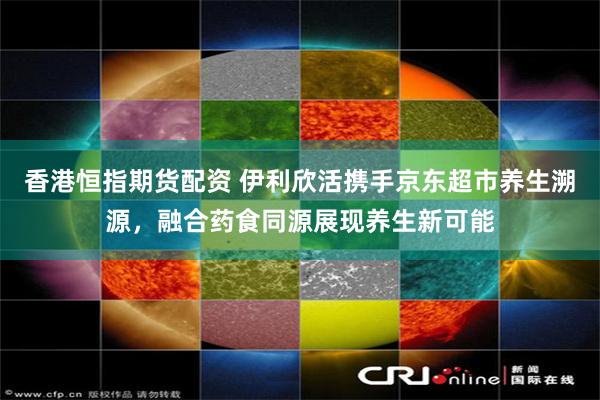 香港恒指期货配资 伊利欣活携手京东超市养生溯源，融合药食同源展现养生新可能