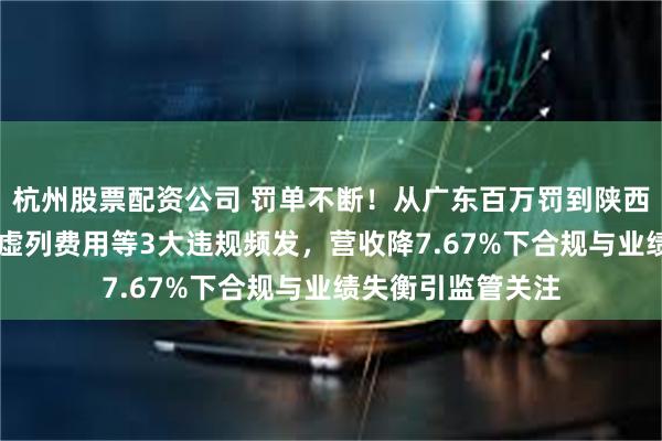 杭州股票配资公司 罚单不断！从广东百万罚到陕西27万：华安财险虚列费用等3大违规频发，营收降7.67%下合规与业绩失衡引监管关注