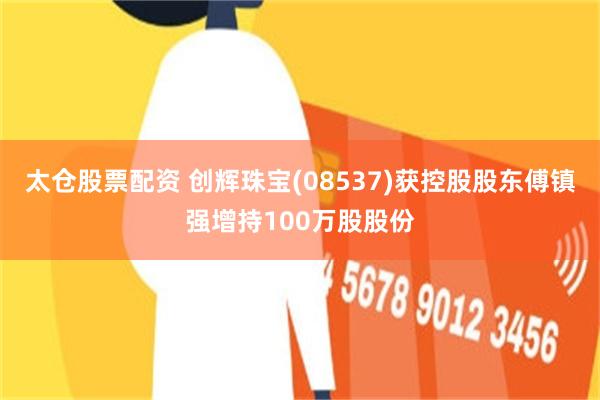 太仓股票配资 创辉珠宝(08537)获控股股东傅镇强增持100万股股份