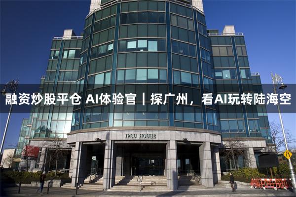 融资炒股平仓 AI体验官｜探广州，看AI玩转陆海空