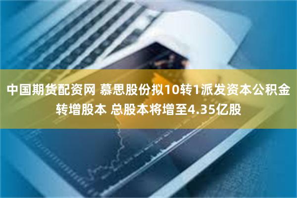 中国期货配资网 慕思股份拟10转1派发资本公积金转增股本 总股本将增至4.35亿股