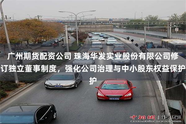 广州期货配资公司 珠海华发实业股份有限公司修订独立董事制度，强化公司治理与中小股东权益保护