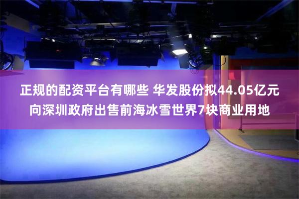 正规的配资平台有哪些 华发股份拟44.05亿元向深圳政府出售前海冰雪世界7块商业用地