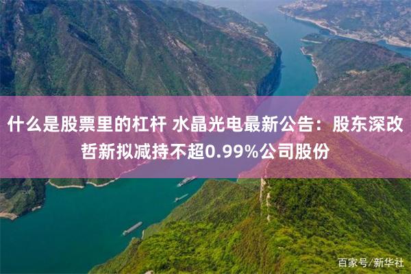 什么是股票里的杠杆 水晶光电最新公告：股东深改哲新拟减持不超0.99%公司股份