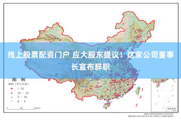 线上股票配资门户 应大股东提议！这家公司董事长宣布辞职