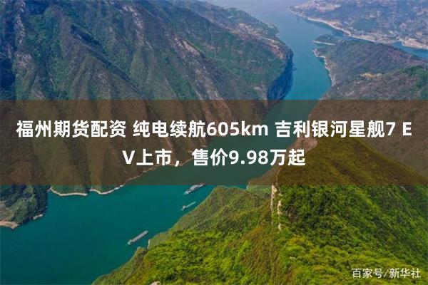 福州期货配资 纯电续航605km 吉利银河星舰7 EV上市，售价9.98万起