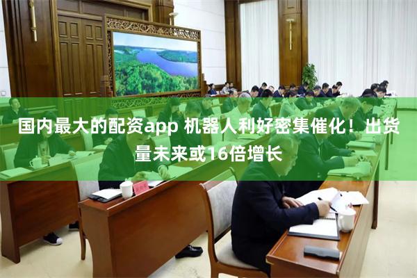 国内最大的配资app 机器人利好密集催化！出货量未来或16倍增长