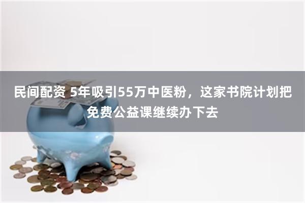 民间配资 5年吸引55万中医粉，这家书院计划把免费公益课继续办下去