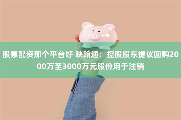 股票配资那个平台好 映翰通：控股股东提议回购2000万至3000万元股份用于注销