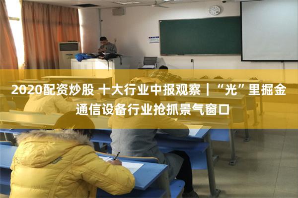 2020配资炒股 十大行业中报观察｜“光”里掘金  通信设备行业抢抓景气窗口