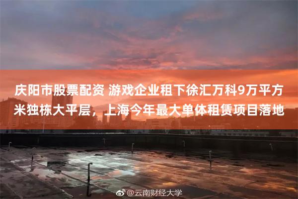 庆阳市股票配资 游戏企业租下徐汇万科9万平方米独栋大平层，上海今年最大单体租赁项目落地