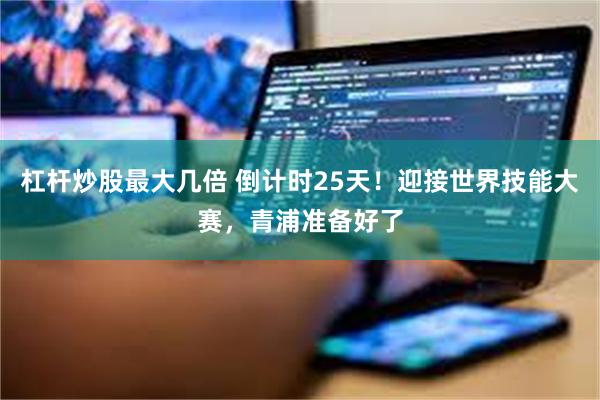 杠杆炒股最大几倍 倒计时25天！迎接世界技能大赛，青浦准备好了