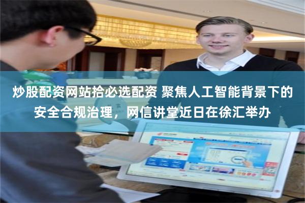 炒股配资网站拾必选配资 聚焦人工智能背景下的安全合规治理，网信讲堂近日在徐汇举办