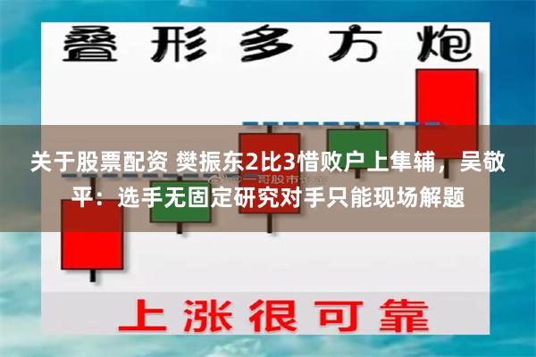 关于股票配资 樊振东2比3惜败户上隼辅，吴敬平：选手无固定研究对手只能现场解题