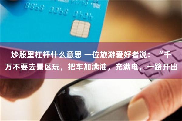 炒股里杠杆什么意思 一位旅游爱好者说： “千万不要去景区玩，把车加满油，充满电，一路开出