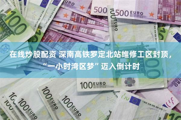 在线炒股配资 深南高铁罗定北站维修工区封顶，“一小时湾区梦”迈入倒计时