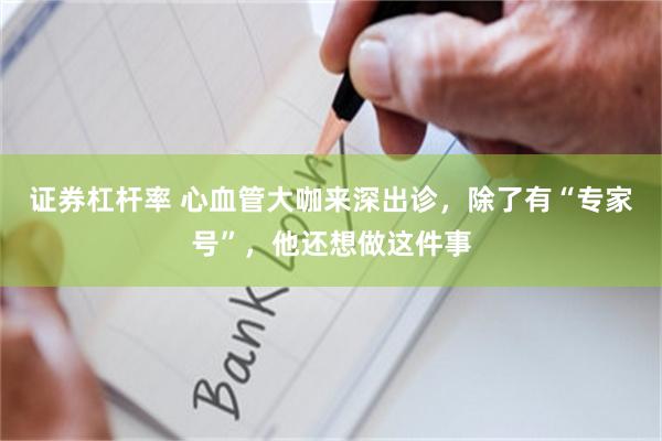 证券杠杆率 心血管大咖来深出诊，除了有“专家号”，他还想做这件事