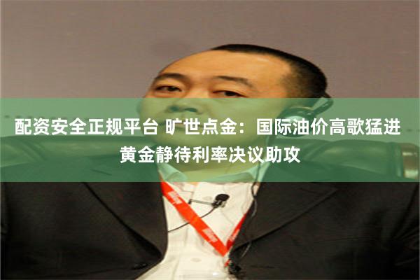 配资安全正规平台 旷世点金：国际油价高歌猛进 黄金静待利率决议助攻