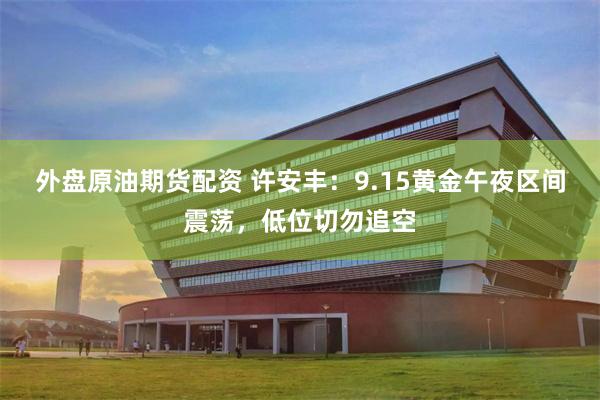 外盘原油期货配资 许安丰：9.15黄金午夜区间震荡，低位切勿追空