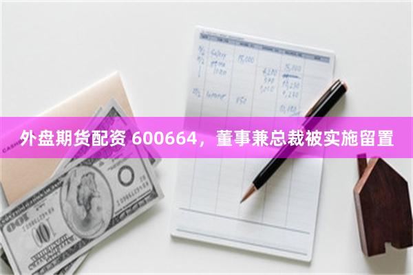 外盘期货配资 600664，董事兼总裁被实施留置